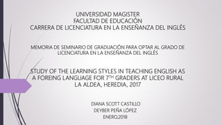 UNIVERSIDAD MAGISTER
FACULTAD DE EDUCACIÓN
CARRERA DE LICENCIATURA EN LA ENSEÑANZA DEL INGLÉS
MEMORIA DE SEMINARIO DE GRADUACIÓN PARA OPTAR AL GRADO DE
LICENCIATURA EN LA ENSEÑANZA DEL INGLÉS
STUDY OF THE LEARNING STYLES IN TEACHING ENGLISH AS
A FOREING LANGUAGE FOR 7TH GRADERS AT LICEO RURAL
LA ALDEA, HEREDIA, 2017
DIANA SCOTT CASTILLO
DEYBER PEÑA LÓPEZ
ENERO,2018
 