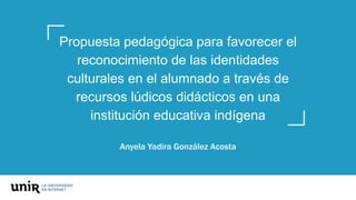 Propuesta pedagógica para favorecer el
reconocimiento de las identidades
culturales en el alumnado a través de
recursos lúdicos didácticos en una
institución educativa indígena
Anyela Yadira González Acosta
 