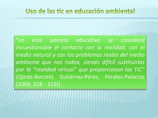 “en esta parcela educativa se considera
incuestionable el contacto con la realidad, con el
medio natural y con los problemas reales del medio
ambiente que nos rodea, siendo difícil sustituirlos
por la “realidad virtual” que proporcionan las TIC”
(Ojeda-Barceló, Gutiérrez-Pérez, Perales-Palacios
(2009, 318 - 319)).
 