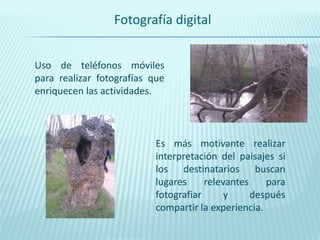 Fotografía digital


Uso de teléfonos móviles
para realizar fotografías que
enriquecen las actividades.



                           Es más motivante realizar
                           interpretación del paisajes si
                           los destinatarios buscan
                           lugares     relevantes    para
                           fotografiar      y     después
                           compartir la experiencia.
 