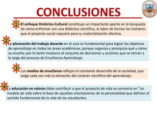 CONCLUSIONES
El enfoque Histórico-Cultural constituye un importante aporte en la búsqueda
de cómo enfrentar con una didáctica científica, la labor de formar los hombres
que el proyecto social requiere para su materialización efectiva.
La planeación del trabajo docente en el aula es fundamental para lograr los objetivos
de aprendizaje en todas las áreas académicas, porque organiza y jerarquiza qué y cómo
se enseña; por lo tanto involucra al conjunto de decisiones y acciones que se toman a
lo largo del proceso de Enseñanza-Aprendizaje.
Los medios de enseñanza reflejan el constante desarrollo de la sociedad, que
exige cada vez más la elevación del carácter científico del aprendizaje.
La educación en valores debe contribuir a que el proyecto de vida se convierta en “un
modelo de vida sobre la base de aquellas orientaciones de la personalidad que definen el
sentido fundamental de la vida de los estudiantes.
1
2
3
4
 