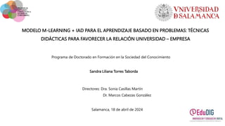 MODELO M-LEARNING + IAD PARA EL APRENDIZAJE BASADO EN PROBLEMAS: TÉCNICAS
DIDÁCTICAS PARA FAVORECER LA RELACIÓN UNIVERSIDAD – EMPRESA
Sandra Liliana Torres Taborda
Directores: Dra. Sonia Casillas Martín
Dr. Marcos Cabezas González
Salamanca, 18 de abril de 2024
Programa de Doctorado en Formación en la Sociedad del Conocimiento
 