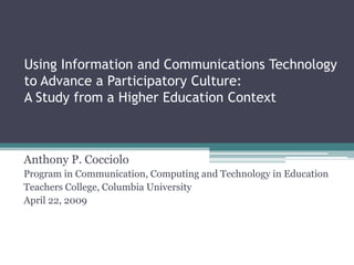 Using Information and Communications Technology
to Advance a Participatory Culture:
A Study from a Higher Education Context



Anthony P. Cocciolo
Program in Communication, Computing and Technology in Education
Teachers College, Columbia University
April 22, 2009
 