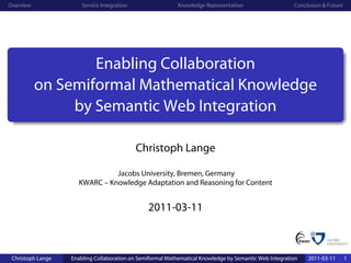 Overview               Service Integration                  Knowledge Representation                    Conclusion & Future




                   Enabling Collaboration
           on Semiformal Mathematical Knowledge
                by Semantic Web Integration

                                             Christoph Lange

                               Jacobs University, Bremen, Germany
                     KWARC – Knowledge Adaptation and Reasoning for Content


                                                2011-03-11



 Christoph Lange   Enabling Collaboration on Semiformal Mathematical Knowledge by Semantic Web Integration   2011-03-11       1
 