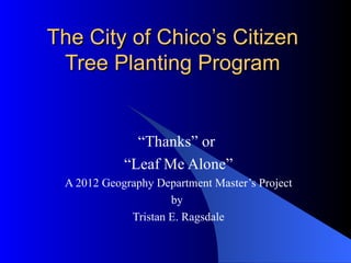 The City of Chico’s Citizen
 Tree Planting Program


              “Thanks” or
            “Leaf Me Alone”
 A 2012 Geography Department Master’s Project
                     by
             Tristan E. Ragsdale
 