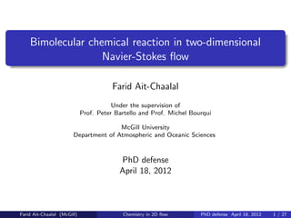 Bimolecular chemical reaction in two-dimensional
                   Navier-Stokes ﬂow

                                        Farid Ait-Chaalal
                                        Under the supervision of
                             Prof. Peter Bartello and Prof. Michel Bourqui

                                       McGill University
                        Department of Atmospheric and Oceanic Sciences



                                          PhD defense
                                          April 18, 2012



Farid Ait-Chaalal (McGill)                 Chemistry in 2D ﬂow        PhD defense April 18, 2012   1 / 27
 