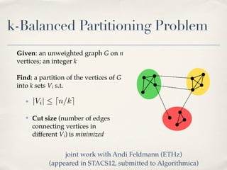 k-Balanced Partitioning Problem
 Given: an unweighted graph G on n
 vertices; an integer k

 Find: a partition of the vertices of G
 into k sets Vi s.t.

    ✤   |Vi |  dn/ke
    ✤   Cut size (number of edges
        connecting vertices in
        different Vi) is minimized


                  joint work with Andi Feldmann (ETHz)
             (appeared in STACS12, submitted to Algorithmica)
 