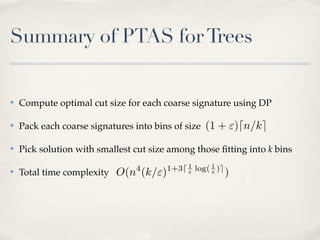 Summary of PTAS for Trees


✤   Compute optimal cut size for each coarse signature using DP

✤   Pack each coarse signatures into bins of size (1 + ")dn/ke

✤   Pick solution with smallest cut size among those ﬁtting into k bins
                                4       1+3d 1 log( 1 )e
✤   Total time complexity O(n (k/")          "      "      )
 