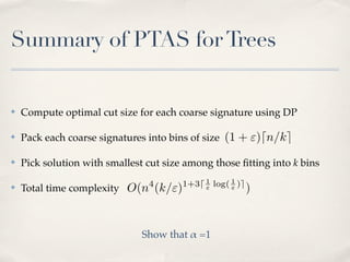 Summary of PTAS for Trees


✤   Compute optimal cut size for each coarse signature using DP

✤   Pack each coarse signatures into bins of size (1 + ")dn/ke

✤   Pick solution with smallest cut size among those ﬁtting into k bins
                                4       1+3d 1 log( 1 )e
✤   Total time complexity O(n (k/")          "      "      )


                               Show that ! =1
 