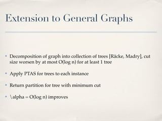 Extension to General Graphs


✤   Decomposition of graph into collection of trees [Räcke, Madry], cut
    size worsen by at most O(log n) for at least 1 tree

✤   Apply PTAS for trees to each instance

✤   Return partition for tree with minimum cut

✤   alpha = O(log n) improves
 