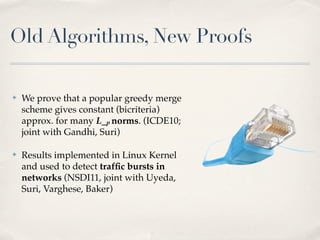 Old Algorithms, New Proofs

✤   We prove that a popular greedy merge
    scheme gives constant (bicriteria)
    approx. for many L_p norms. (ICDE10;
    joint with Gandhi, Suri)

✤   Results implemented in Linux Kernel
    and used to detect trafﬁc bursts in
    networks (NSDI11, joint with Uyeda,
    Suri, Varghese, Baker)
 