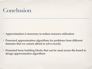 Conclusion


✤   Approximation is necessary to reduce resource utilization

✤   Presented approximation algorithms for problems from different
    domains that we cannot afford to solve exactly

✤   Presented basic building blocks that can be used across the board to
    design approximation algorithms
 