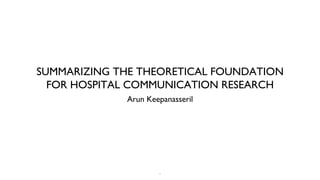 SUMMARIZING THE THEORETICAL FOUNDATION
  FOR HOSPITAL COMMUNICATION RESEARCH
             Arun Keepanasseril




                     1
 