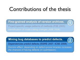 Contributions of the thesis

Fine-grained analysis of version archives.              1
Project-specific usage patterns of methods (FSE 2005)
Identification of cross-cutting changes (ASE 2006)



Mining bug databases to predict defects.                2
Dependencies predict defects (ISSRE 2007, ICSE 2008)
Domino effect: depending on defect-prone binaries increases
the chances of having defects (In submission).