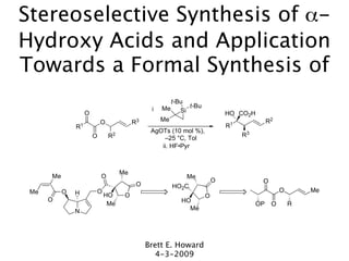Stereoselective Synthesis of α-
Hydroxy Acids and Application
Towards a Formal Synthesis of
                                                       t-Bu
                                                    Me       t-Bu
                                                i         Si
                    O                                                       HO CO2H
                            O             R3        Me                                     R2
               R1                                                           R1
                                                AgOTs (10 mol %),
                        O       R2                                               R3
                                                    –25 °C, Tol
                                                   ii. HF•Pyr



                                     Me
      Me                    O                               Me
                                                                        O              O
                                           O           HO2C
 Me        O   H        O                                                                       O       Me
                            HO        O                             O
      O                                                   HO
                             Me                                                       OP    O       R
               N                                            Me




                                               Brett E. Howard
                                                  4-3-2009
 