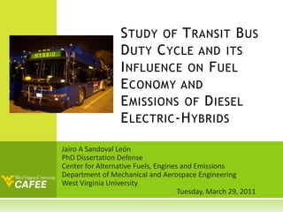 Study of Transit Bus Duty Cycle and its Influence on Fuel Economy and Emissions of Diesel Electric-Hybrids Jairo A Sandoval León PhD Dissertation Defense Center for Alternative Fuels, Engines and Emissions Department of Mechanical and Aerospace Engineering West Virginia University 				 Tuesday, March 29, 2011 