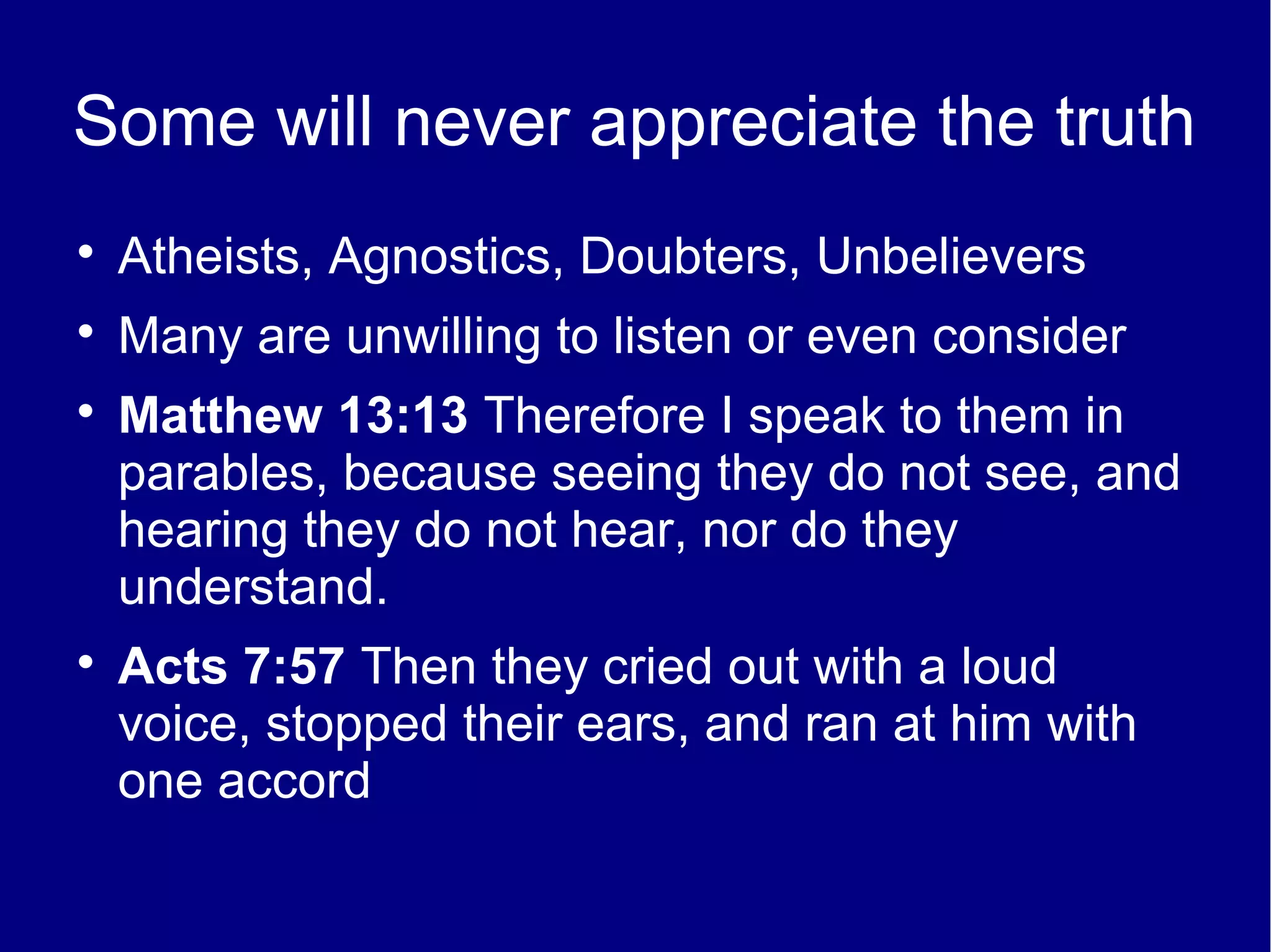 Some will never appreciate the truth

    Atheists, Agnostics, Doubters, Unbelievers

    Many are unwilling to listen or even consider

    Matthew 13:13 Therefore I speak to them in
    parables, because seeing they do not see, and
    hearing they do not hear, nor do they
    understand.

    Acts 7:57 Then they cried out with a loud
    voice, stopped their ears, and ran at him with
    one accord
 