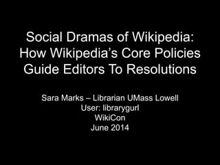 Social Dramas of Wikipedia:
How Wikipedia’s Core Policies
Guide Editors To Resolutions
Sara Marks – Librarian UMass Lowell
User: librarygurl
WikiCon
June 2014
 