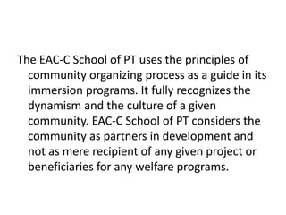 The EAC-C School of PT uses the principles of
community organizing process as a guide in its
immersion programs. It fully recognizes the
dynamism and the culture of a given
community. EAC-C School of PT considers the
community as partners in development and
not as mere recipient of any given project or
beneficiaries for any welfare programs.
 