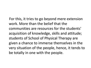 For this, it tries to go beyond mere extension
work. More than the belief that the
communities are resources for the students'
acquisition of knowledge, skills and attitude;
students of School of Physical Therapy are
given a chance to immerse themselves in the
very situation of the people, hence, it tends to
be totally in one with the people.
 