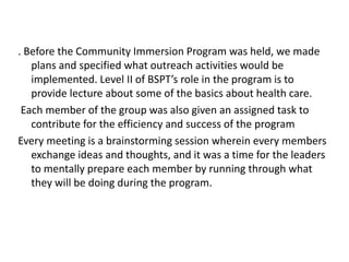 . Before the Community Immersion Program was held, we made
plans and specified what outreach activities would be
implemented. Level II of BSPT’s role in the program is to
provide lecture about some of the basics about health care.
Each member of the group was also given an assigned task to
contribute for the efficiency and success of the program
Every meeting is a brainstorming session wherein every members
exchange ideas and thoughts, and it was a time for the leaders
to mentally prepare each member by running through what
they will be doing during the program.
 
