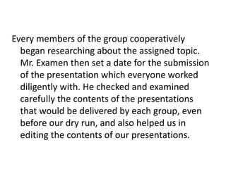 Every members of the group cooperatively
began researching about the assigned topic.
Mr. Examen then set a date for the submission
of the presentation which everyone worked
diligently with. He checked and examined
carefully the contents of the presentations
that would be delivered by each group, even
before our dry run, and also helped us in
editing the contents of our presentations.
 