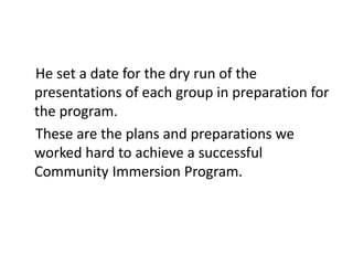 He set a date for the dry run of the
presentations of each group in preparation for
the program.
These are the plans and preparations we
worked hard to achieve a successful
Community Immersion Program.
 