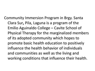 Community Immersion Program in Brgy. Santa
Clara Sur, Pila, Laguna is a program of the
Emilio Aguinaldo College – Cavite School of
Physical Therapy for the marginalized members
of its adopted community which hopes to
promote basic health education to positively
influence the health behavior of individuals
and communities as well as the living and
working conditions that influence their health.
 