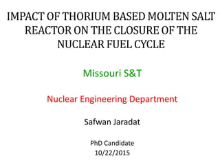 IMPACT OF THORIUM BASED MOLTEN SALT
REACTOR ON THE CLOSURE OF THE
NUCLEAR FUEL CYCLE
Missouri S&T
Nuclear Engineering Department
Safwan Jaradat
PhD Candidate
10/22/2015
 