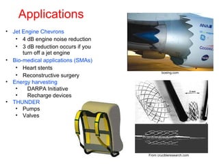 Applications
• Jet Engine Chevrons
• 4 dB engine noise reduction
• 3 dB reduction occurs if you
turn off a jet engine
• Bio-medical applications (SMAs)
• Heart stents
• Reconstructive surgery
• Energy harvesting
• DARPA Initiative
• Recharge devices
• THUNDER
• Pumps
• Valves
Courtesy of boeing.com
boeing.com
From crucibleresearch.com
 