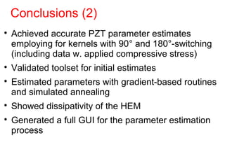 Conclusions (2)

Achieved accurate PZT parameter estimates
employing for kernels with 90° and 180°-switching
(including data w. applied compressive stress)

Validated toolset for initial estimates

Estimated parameters with gradient-based routines
and simulated annealing

Showed dissipativity of the HEM

Generated a full GUI for the parameter estimation
process
 