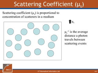 UT Biomedical Informatics Lab
Scattering Coefficient (μs)
9/60
Scattering coefficient (μs) is proportional to
concentration of scatterers in a medium
μs
-1 is the average
distance a photon
travels between
scattering events
μs
 