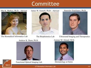 UT Biomedical Informatics Lab
Committee
1/60
Mia K. Markey, Ph.D. - Advisor
The Biomedical Informatics Lab
James W. Tunnell, Ph.D. - Advisor
The Biophotonics Lab
Stanislav Emelianov, Ph.D.
Ultrasound Imaging and Therapeutics
Andrew K. Dunn, Ph.D.
Functional Optical Imaging Lab
Ammar M. Ahmed, M.D.
Dermatology at Seton
 