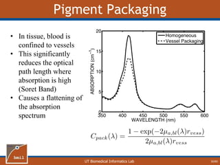 UT Biomedical Informatics Lab
Pigment Packaging
30/60
• In tissue, blood is
confined to vessels
• This significantly
reduces the optical
path length where
absorption is high
(Soret Band)
• Causes a flattening of
the absorption
spectrum
 