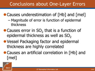 UT Biomedical Informatics Lab
Conclusions about One-Layer Errors
Causes underestimation of [Hb] and [mel]
– Magnitude of error is function of epidermal
thickness
Causes error in SO2 that is a function of
epidermal thickness as well as SO2
Vessel Packaging factor and epidermal
thickness are highly correlated
Causes an artificial correlation in [Hb] and
[mel]
33/60
 