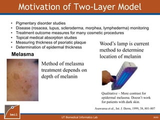 UT Biomedical Informatics Lab
Motivation of Two-Layer Model
• Pigmentary disorder studies
• Disease (rosacea, lupus, scleroderma, morphea, lymphederma) monitoring
• Treatment outcome measures for many cosmetic procedures
• Topical medical absorption studies
• Measuring thickness of psoriatic plaque
• Determination of epidermal thickness
Melasma
Method of melasma
treatment depends on
depth of melanin
Wood’s lamp is current
method to determine
location of melanin
Qualitative – More contrast for
epidermal melasma. Doesn’t work
for patients with dark skin.
Asawansa et al., Int. J. Derm, 1999, 38, 801-807
36/60
 