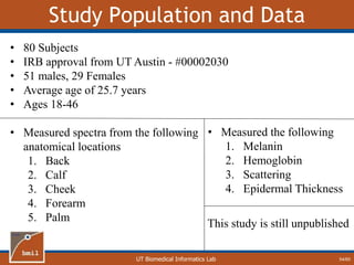 UT Biomedical Informatics Lab
Study Population and Data
54/60
• 80 Subjects
• IRB approval from UT Austin - #00002030
• 51 males, 29 Females
• Average age of 25.7 years
• Ages 18-46
• Measured spectra from the following
anatomical locations
1. Back
2. Calf
3. Cheek
4. Forearm
5. Palm
• Measured the following
1. Melanin
2. Hemoglobin
3. Scattering
4. Epidermal Thickness
This study is still unpublished
 