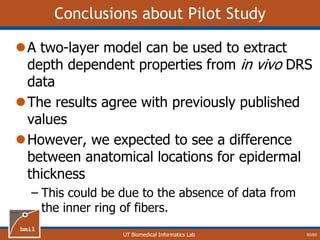 UT Biomedical Informatics Lab
Conclusions about Pilot Study
A two-layer model can be used to extract
depth dependent properties from in vivo DRS
data
The results agree with previously published
values
However, we expected to see a difference
between anatomical locations for epidermal
thickness
– This could be due to the absence of data from
the inner ring of fibers.
60/60
 