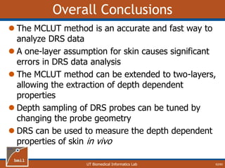 UT Biomedical Informatics Lab
Overall Conclusions
 The MCLUT method is an accurate and fast way to
analyze DRS data
 A one-layer assumption for skin causes significant
errors in DRS data analysis
 The MCLUT method can be extended to two-layers,
allowing the extraction of depth dependent
properties
 Depth sampling of DRS probes can be tuned by
changing the probe geometry
 DRS can be used to measure the depth dependent
properties of skin in vivo
62/60
 