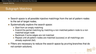 Resource Mapping Optimization for Distributed Cloud Services
Subgraph Matching
Subgraph Matching
Search space is all possible injective matchings from the set of pattern nodes
to the set of target nodes.
Systematically explore the search space:
Start from an empty matching
Extend the partial matching by matching a non matched pattern node to a non
matched target node
Backtrack if some edges are not matched
Repeat until all pattern nodes are matched (success) or all matchings are
already explored (fail).
Filters are necessary to reduce the search space by pruning branches that do
not contain solutions.
 