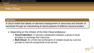 Resource Mapping Optimization for Distributed Cloud Services
Introduction
Preliminary Information
Inter-Cloud
Deﬁnition
A cloud model that allows on-demand reassignment of resources and transfer of
workload through an interworking of cloud systems of different cloud providers.
Depending on the initiator of the Inter-Cloud endeavour:
Cloud Federation: A voluntary collaboration between a group of cloud
providers to exchange their resources
Multi-Cloud: An uninformed combination of multiple clouds by a service
provider to host the components of the service
 