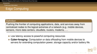 Resource Mapping Optimization for Distributed Cloud Services
Introduction
Preliminary Information
Edge Computing
Deﬁnition
Pushing the frontier of computing applications, data, and services away from
centralized nodes to the logical extremes of a network (e.g. mobile devices,
sensors, micro data centers, cloudlets, routers, modems, . . .
Low latency access to powerful computing resources
Cyber-foraging: Computation or data ofﬂoading from mobile devices to
servers for extending computation power, storage capacity and/or battery life.
 