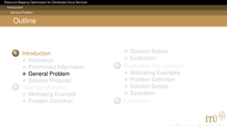 Resource Mapping Optimization for Distributed Cloud Services
Introduction
General Problem
Outline
1 Introduction
Motivation
Preliminary Information
General Problem
Solution Proposal
2 Topology Mapping
Motivating Example
Problem Deﬁnition
Solution Details
Evaluation
3 Replication Management
Motivating Examples
Problem Deﬁnition
Solution Details
Evaluation
4 Conclusion
 