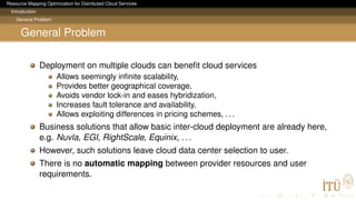 Resource Mapping Optimization for Distributed Cloud Services
Introduction
General Problem
General Problem
Deployment on multiple clouds can beneﬁt cloud services
Allows seemingly inﬁnite scalability,
Provides better geographical coverage,
Avoids vendor lock-in and eases hybridization,
Increases fault tolerance and availability,
Allows exploiting differences in pricing schemes, . . .
Business solutions that allow basic inter-cloud deployment are already here,
e.g. Nuvla, EGI, RightScale, Equinix, . . .
However, such solutions leave cloud data center selection to user.
There is no automatic mapping between provider resources and user
requirements.
 