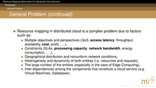 Resource Mapping Optimization for Distributed Cloud Services
Introduction
General Problem
General Problem (continued)
Resource mapping in distributed cloud is a complex problem due to factors
such as:
Multiple objectives and perspectives (QoS, access latency, throughput,
availability, cost, proﬁt, . . . ),
Constraints (SLAs, processing capacity, network bandwidth, energy
consumption, . . . ),
Geographical distribution and nonuniform network conditions,
Heterogeneity and dynamicity of both entities (i.e. resources and requests),
The large number of the entities (especially in the case of Edge Computing),
Inter-dependencies among the components that constitute a cloud service (e.g.
Virtual Machines, Databases).
 
