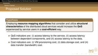 Resource Mapping Optimization for Distributed Cloud Services
Introduction
Solution Proposal
Proposed Solution
Hypothesis
Employing resource mapping algorithms that consider and utilize structural
characteristics of the distributed cloud services would increase the QoS
experienced by service users in a cost-efﬁcient way.
QoS indicators are: (i) access latency to the service, (ii) access latency
between dependent components, and (iii) access latency to the data.
Cost indicators are: (i) VM provisioning cost, (ii) data storage cost, and (iii)
data transfer (bandwidth) cost.
 