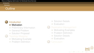 Resource Mapping Optimization for Distributed Cloud Services
Introduction
Motivation
Outline
1 Introduction
Motivation
Preliminary Information
General Problem
Solution Proposal
2 Topology Mapping
Motivating Example
Problem Deﬁnition
Solution Details
Evaluation
3 Replication Management
Motivating Examples
Problem Deﬁnition
Solution Details
Evaluation
4 Conclusion
 