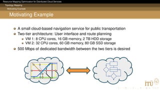 Resource Mapping Optimization for Distributed Cloud Services
Topology Mapping
Motivating Example
Motivating Example
A small cloud-based navigation service for public transportation
Two-tier architecture: User interface and route planning
VM 1: 8 CPU cores, 16 GB memory, 2 TB HDD storage
VM 2: 32 CPU cores, 60 GB memory, 80 GB SSD storage
500 Mbps of dedicated bandwidth between the two tiers is desired
 