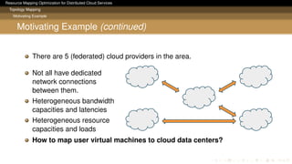 Resource Mapping Optimization for Distributed Cloud Services
Topology Mapping
Motivating Example
Motivating Example (continued)
There are 5 (federated) cloud providers in the area.
Not all have dedicated
network connections
between them.
Heterogeneous bandwidth
capacities and latencies
Heterogeneous resource
capacities and loads
How to map user virtual machines to cloud data centers?
 