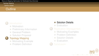 Resource Mapping Optimization for Distributed Cloud Services
Topology Mapping
Solution Details
Outline
1 Introduction
Motivation
Preliminary Information
General Problem
Solution Proposal
2 Topology Mapping
Motivating Example
Problem Deﬁnition
Solution Details
Evaluation
3 Replication Management
Motivating Examples
Problem Deﬁnition
Solution Details
Evaluation
4 Conclusion
 